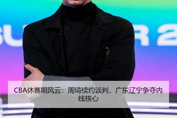 CBA休赛期风云：周琦续约谈判，广东辽宁争夺内线核心