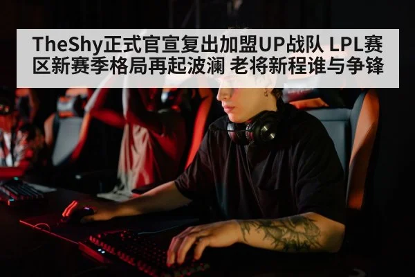 TheShy正式官宣复出加盟UP战队 LPL赛区新赛季格局再起波澜 老将新程谁与争锋